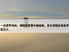 一日意甲动向：博格巴禁赛大幅缩减，米兰双雄名宿各夸自己人