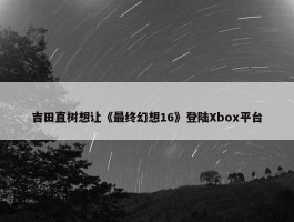 吉田直树想让《最终幻想16》登陆Xbox平台