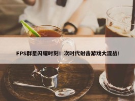 FPS群星闪耀时刻！次时代射击游戏大混战！