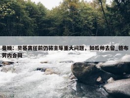 曼晚：贝基离任前仍将主导重大问题，如瓜帅去留_德布劳内合同