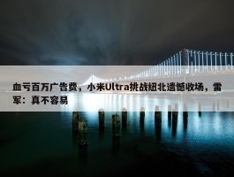 血亏百万广告费，小米Ultra挑战纽北遗憾收场，雷军：真不容易