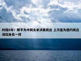 时隔9年！郎平为中网女单决赛挑边 上次是为德约挑边调侃身高一样