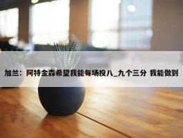 加兰：阿特金森希望我能每场投八_九个三分 我能做到