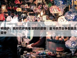 明格萨：我对巴萨有着深厚的感情；皇马依然会争取最高荣誉