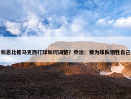 和恩比德马克西打球如何调整？乔治：要为球队牺牲自己