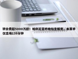 转会费超5000万欧！帕利尼亚昨晚枯坐板凳，本赛季仅出场139分钟