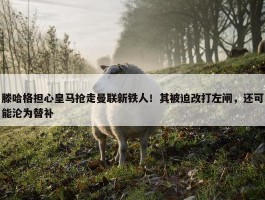 滕哈格担心皇马抢走曼联新铁人！其被迫改打左闸，还可能沦为替补