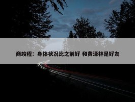 商竣程：身体状况比之前好 和黄泽林是好友