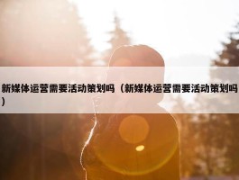 新媒体运营需要活动策划吗（新媒体运营需要活动策划吗）