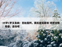 39岁C罗又发飙！怒批裁判，赛后直接离场 球迷狂喷：毒瘤，退役吧