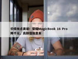 价格有点离谱！荣耀MagicBook 16 Pro降千元，高颜值独显本