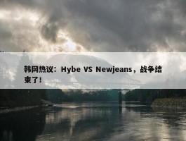 韩网热议：Hybe VS Newjeans，战争结束了！