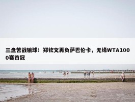 三盘苦战输球！郑钦文再负萨巴伦卡，无缘WTA1000赛首冠