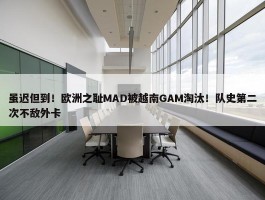 虽迟但到！欧洲之耻MAD被越南GAM淘汰！队史第二次不敌外卡