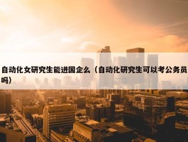 自动化女研究生能进国企么（自动化研究生可以考公务员吗）