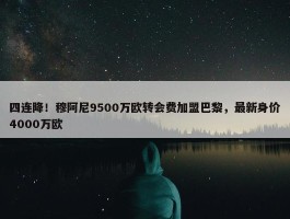 四连降！穆阿尼9500万欧转会费加盟巴黎，最新身价4000万欧