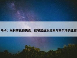 马卡：米利唐已经伤愈，能够出战本周末与塞尔塔的比赛