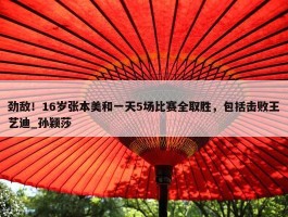 劲敌！16岁张本美和一天5场比赛全取胜，包括击败王艺迪_孙颖莎