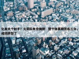 化身大个射手？火箭队申京摊牌：整个休赛期苦练三分，成功转型了