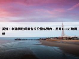 英媒：利雅得胜利准备报价德布劳内，愿开100万镑周薪