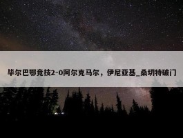 毕尔巴鄂竞技2-0阿尔克马尔，伊尼亚基_桑切特破门