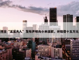 博主“溪溪大人”发布声明向小米道歉，并赔偿十五万元