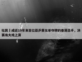 杜凯琹成近19年来首位亚乒赛女单夺牌的香港选手，决赛有大戏上演