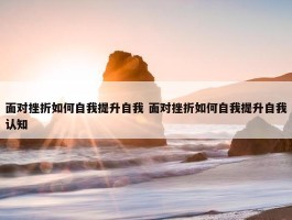 面对挫折如何自我提升自我 面对挫折如何自我提升自我认知