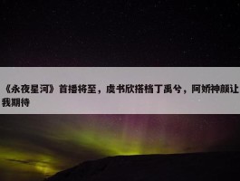 《永夜星河》首播将至，虞书欣搭档丁禹兮，阿娇神颜让我期待