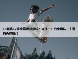 18强赛12球中最理想进球？森保一：战中国队三笘薰的头球破门