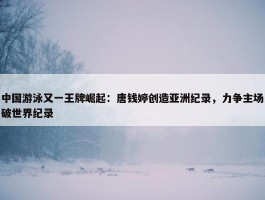 中国游泳又一王牌崛起：唐钱婷创造亚洲纪录，力争主场破世界纪录