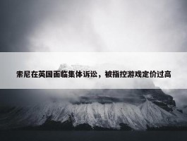 索尼在英国面临集体诉讼，被指控游戏定价过高