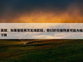 英媒：如果曼联再次无缘欧冠，他们的引援预算可能大幅下降