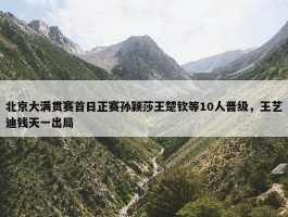 北京大满贯赛首日正赛孙颖莎王楚钦等10人晋级，王艺迪钱天一出局