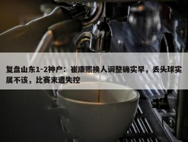 复盘山东1-2神户：崔康熙换人调整确实早，丢头球实属不该，比赛末遭失控