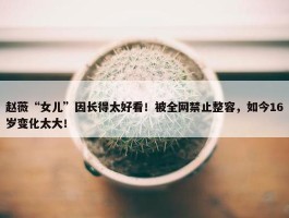 赵薇“女儿”因长得太好看！被全网禁止整容，如今16岁变化太大！