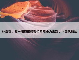 林良铭：每一场都值得我们用尽全力去踢，中国队加油