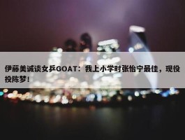 伊藤美诚谈女乒GOAT：我上小学时张怡宁最佳，现役投陈梦！