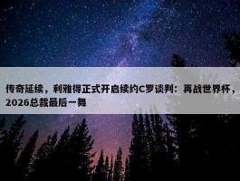 传奇延续，利雅得正式开启续约C罗谈判：再战世界杯，2026总裁最后一舞