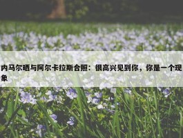 内马尔晒与阿尔卡拉斯合照：很高兴见到你，你是一个现象