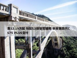 售12.19万起 标配L2级智驾辅助 长安第四代CS75 PLUS交付