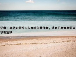 记者：皇马无意签下卡瓦哈尔替代者，认为巴斯克斯可以填补空缺