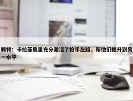 赖特：卡拉菲奥里充分激活了枪手左路，帮他们提升到另一水平