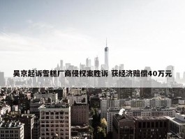 吴京起诉雪糕厂商侵权案胜诉 获经济赔偿40万元