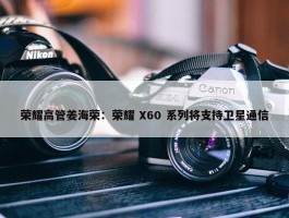 荣耀高管姜海荣：荣耀 X60 系列将支持卫星通信