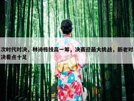 次时代对决，林诗栋技高一筹，决赛迎最大挑战，新老对决看点十足