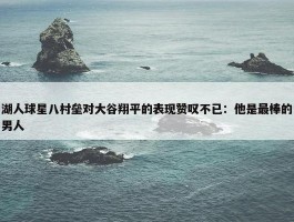 湖人球星八村垒对大谷翔平的表现赞叹不已：他是最棒的男人