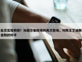 能否实现救赎？孙颖莎第四场将再次登场，对阵王艺迪刚击败的对手