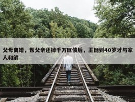 父母离婚，帮父亲还掉千万巨债后，王挺到40岁才与家人和解