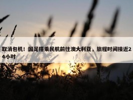 取消包机！国足搭乘民航前往澳大利亚，旅程时间接近24小时